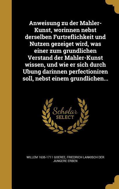 Anweisung zu der Mahler-Kunst worinnen nebst derselben Fürtreflichkeit und Nutzen gezeiget wird was einer zum gründlichen Verstand der Mahler-Kunst wissen und wie er sich durch Ubung darinnen perfectioniren soll nebst einem gründliche