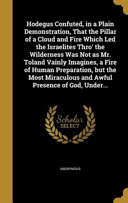 Hodegus Confuted in a Plain Demonstration That the Pillar of a Cloud and Fire Which Led the Israelites Thro‘ the Wilderness Was Not as Mr. Toland Vainly Imagines a Fire of Human Preparation but the Most Miraculous and Awful Presence of God Under...