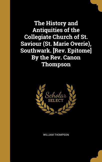 The History and Antiquities of the Collegiate Church of St. Saviour (St. Marie Overie) Southwark. [Rev. Epitome] By the Rev. Canon Thompson