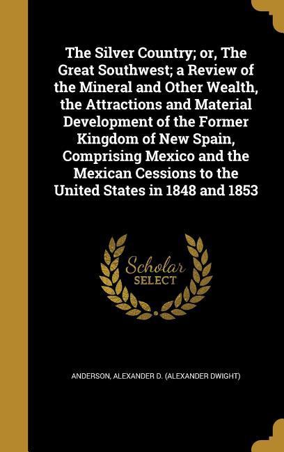 The Silver Country; or The Great Southwest; a Review of the Mineral and Other Wealth the Attractions and Material Development of the Former Kingdom of New Spain Comprising Mexico and the Mexican Cessions to the United States in 1848 and 1853