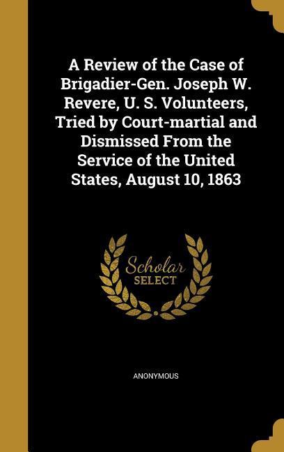 A Review of the Case of Brigadier-Gen. Joseph W. Revere U. S. Volunteers Tried by Court-martial and Dismissed From the Service of the United States August 10 1863