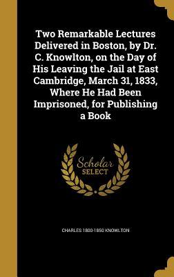 Two Remarkable Lectures Delivered in Boston by Dr. C. Knowlton on the Day of His Leaving the Jail at East Cambridge March 31 1833 Where He Had Been Imprisoned for Publishing a Book