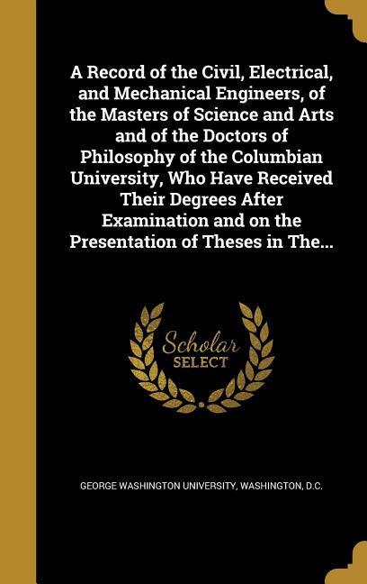 A Record of the Civil Electrical and Mechanical Engineers of the Masters of Science and Arts and of the Doctors of Philosophy of the Columbian University Who Have Received Their Degrees After Examination and on the Presentation of Theses in The...