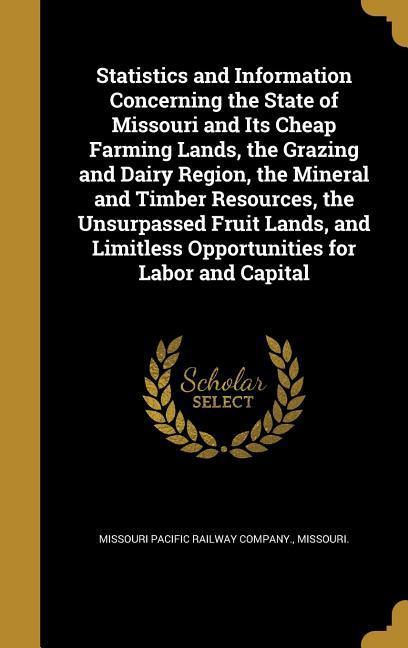 Statistics and Information Concerning the State of Missouri and Its Cheap Farming Lands the Grazing and Dairy Region the Mineral and Timber Resources the Unsurpassed Fruit Lands and Limitless Opportunities for Labor and Capital