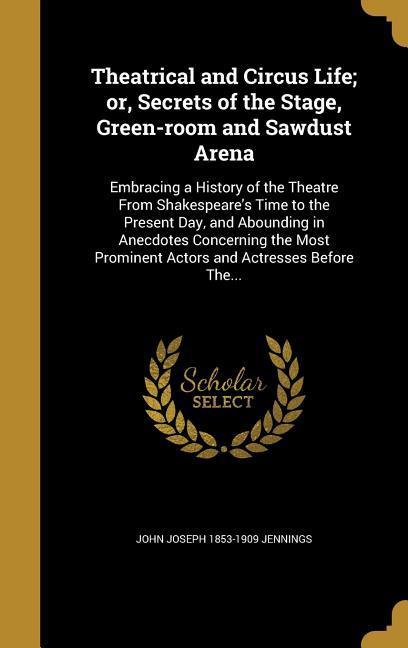 Theatrical and Circus Life; or Secrets of the Stage Green-room and Sawdust Arena: Embracing a History of the Theatre From Shakespeare‘s Time to the