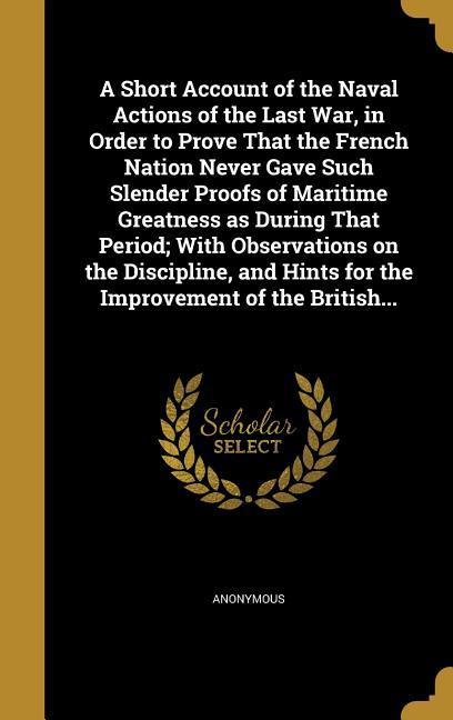 A Short Account of the Naval Actions of the Last War in Order to Prove That the French Nation Never Gave Such Slender Proofs of Maritime Greatness as During That Period; With Observations on the Discipline and Hints for the Improvement of the British...