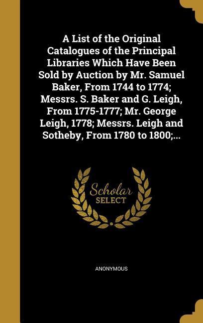 A List of the Original Catalogues of the Principal Libraries Which Have Been Sold by Auction by Mr. Samuel Baker From 1744 to 1774; Messrs. S. Baker and G. Leigh From 1775-1777; Mr. George Leigh 1778; Messrs. Leigh and Sotheby From 1780 to 1800;...