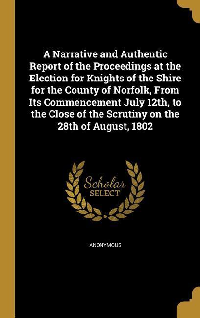 A Narrative and Authentic Report of the Proceedings at the Election for Knights of the Shire for the County of Norfolk From Its Commencement July 12th to the Close of the Scrutiny on the 28th of August 1802
