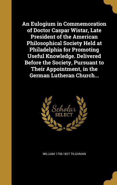 An Eulogium in Commemoration of Doctor Caspar Wistar Late President of the American Philosophical Society Held at Philadelphia for Promoting Useful Knowledge. Delivered Before the Society Pursuant to Their Appointment in the German Lutheran Church...