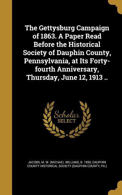 The Gettysburg Campaign of 1863. A Paper Read Before the Historical Society of Dauphin County Pennsylvania at Its Forty-fourth Anniversary Thursday June 12 1913 ..