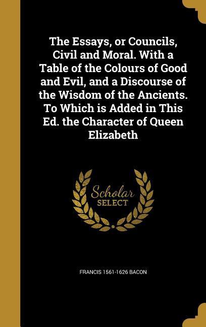 The Essays or Councils Civil and Moral. With a Table of the Colours of Good and Evil and a Discourse of the Wisdom of the Ancients. To Which is Added in This Ed. the Character of Queen Elizabeth