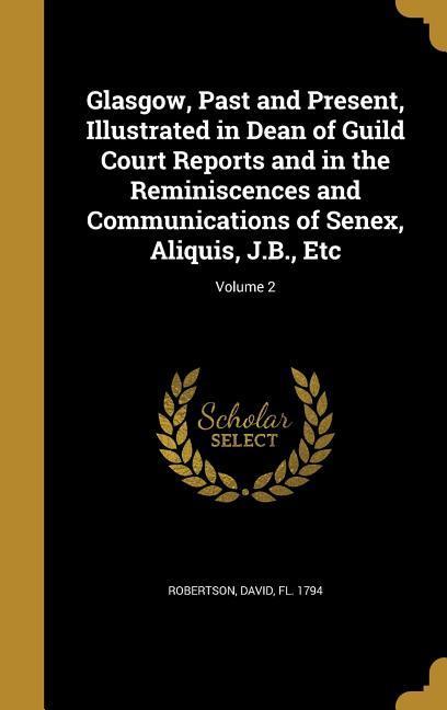 Glasgow Past and Present Illustrated in Dean of Guild Court Reports and in the Reminiscences and Communications of Senex Aliquis J.B. Etc; Volume 2