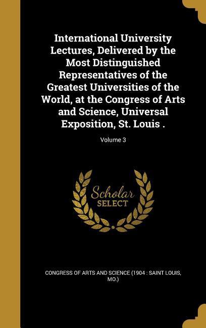 International University Lectures Delivered by the Most Distinguished Representatives of the Greatest Universities of the World at the Congress of Arts and Science Universal Exposition St. Louis .; Volume 3