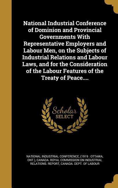 National Industrial Conference of Dominion and Provincial Governments With Representative Employers and Labour Men on the Subjects of Industrial Relations and Labour Laws and for the Consideration of the Labour Features of the Treaty of Peace....