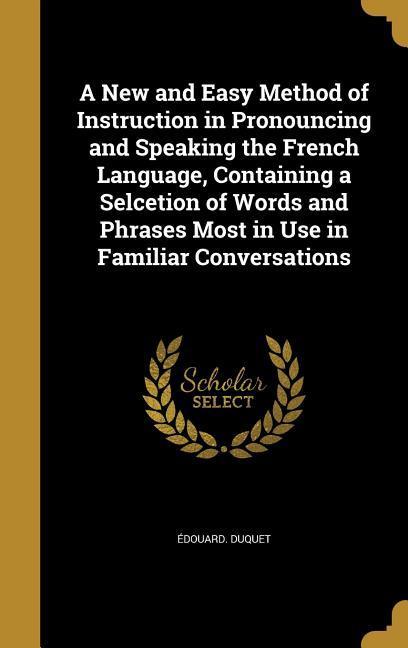 A New and Easy Method of Instruction in Pronouncing and Speaking the French Language Containing a Selcetion of Words and Phrases Most in Use in Familiar Conversations