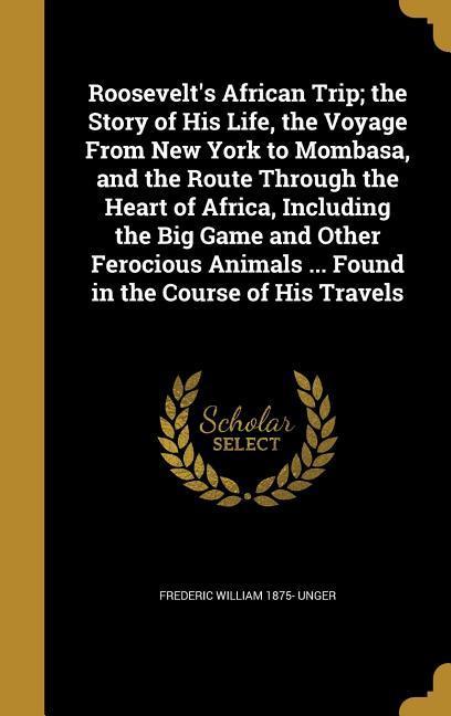 Roosevelt‘s African Trip; the Story of His Life the Voyage From New York to Mombasa and the Route Through the Heart of Africa Including the Big Game and Other Ferocious Animals ... Found in the Course of His Travels