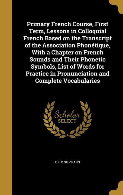 Primary French Course First Term Lessons in Colloquial French Based on the Transcript of the Association Phonétique With a Chapter on French Sounds and Their Phonetic Symbols List of Words for Practice in Pronunciation and Complete Vocabularies