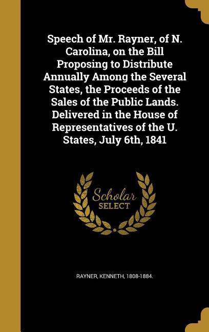 Speech of Mr. Rayner of N. Carolina on the Bill Proposing to Distribute Annually Among the Several States the Proceeds of the Sales of the Public Lands. Delivered in the House of Representatives of the U. States July 6th 1841