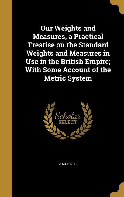 Our Weights and Measures a Practical Treatise on the Standard Weights and Measures in Use in the British Empire; With Some Account of the Metric System
