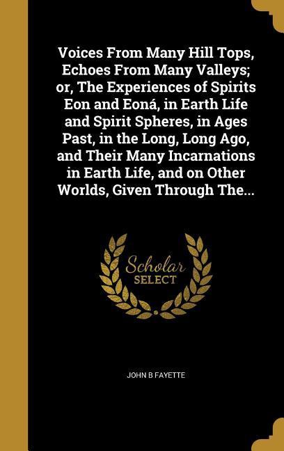 Voices From Many Hill Tops Echoes From Many Valleys; or The Experiences of Spirits Eon and Eoná in Earth Life and Spirit Spheres in Ages Past in the Long Long Ago and Their Many Incarnations in Earth Life and on Other Worlds Given Through The...