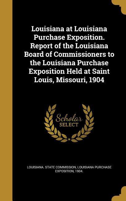 Louisiana at Louisiana Purchase Exposition. Report of the Louisiana Board of Commissioners to the Louisiana Purchase Exposition Held at Saint Louis Missouri 1904