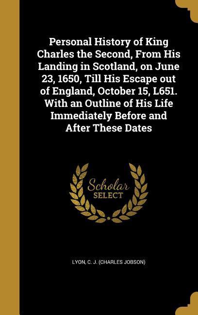 Personal History of King Charles the Second From His Landing in Scotland on June 23 1650 Till His Escape out of England October 15 L651. With an Outline of His Life Immediately Before and After These Dates