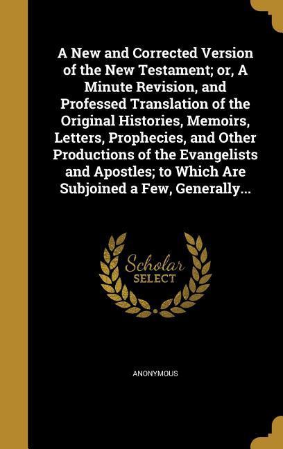 A New and Corrected Version of the New Testament; or A Minute Revision and Professed Translation of the Original Histories Memoirs Letters Prophecies and Other Productions of the Evangelists and Apostles; to Which Are Subjoined a Few Generally...