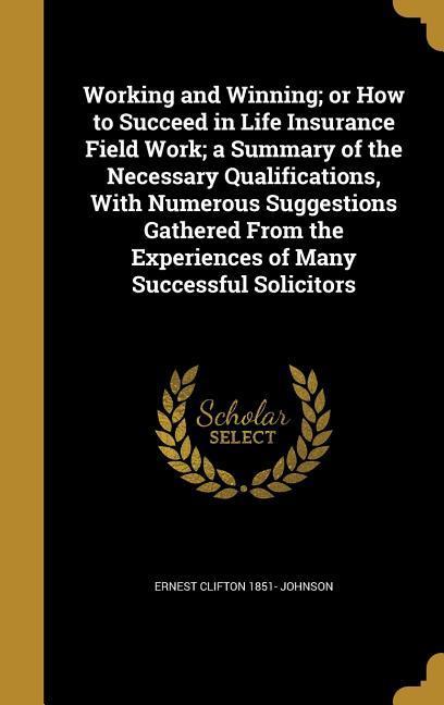 Working and Winning; or How to Succeed in Life Insurance Field Work; a Summary of the Necessary Qualifications With Numerous Suggestions Gathered From the Experiences of Many Successful Solicitors