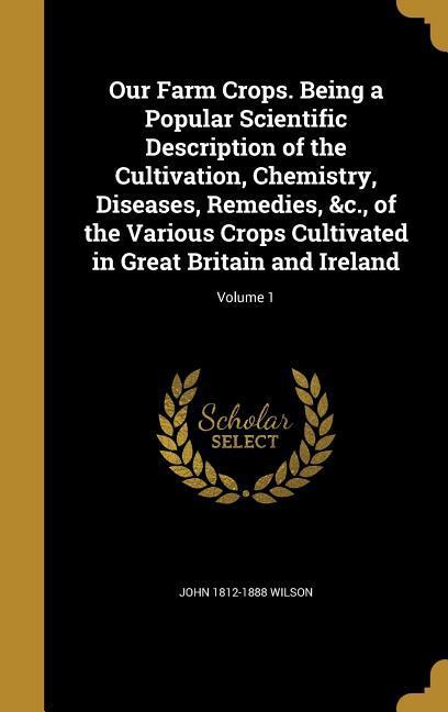 Our Farm Crops. Being a Popular Scientific Description of the Cultivation Chemistry Diseases Remedies &c. of the Various Crops Cultivated in Great Britain and Ireland; Volume 1