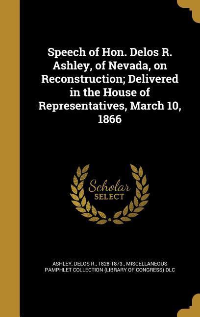 Speech of Hon. Delos R. Ashley of Nevada on Reconstruction; Delivered in the House of Representatives March 10 1866