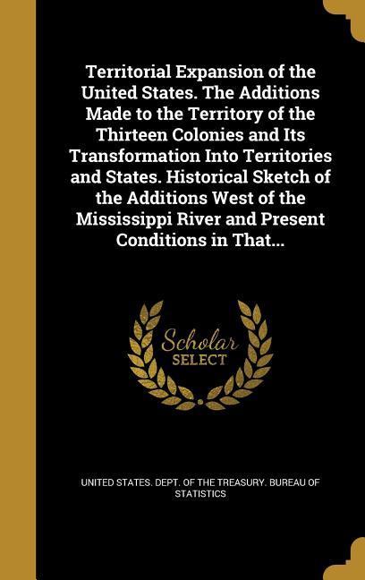 Territorial Expansion of the United States. The Additions Made to the Territory of the Thirteen Colonies and Its Transformation Into Territories and States. Historical Sketch of the Additions West of the Mississippi River and Present Conditions in That...