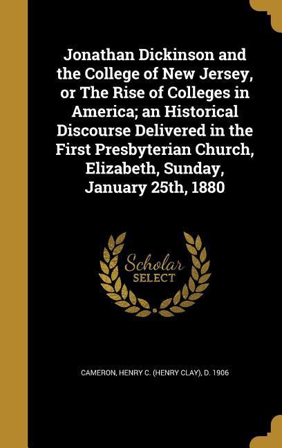 Jonathan Dickinson and the College of New Jersey or The Rise of Colleges in America; an Historical Discourse Delivered in the First Presbyterian Church Elizabeth Sunday January 25th 1880