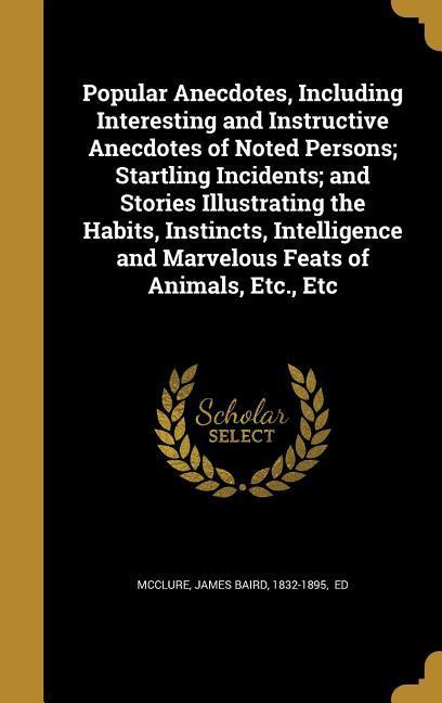 Popular Anecdotes Including Interesting and Instructive Anecdotes of Noted Persons; Startling Incidents; and Stories Illustrating the Habits Instincts Intelligence and Marvelous Feats of Animals Etc. Etc