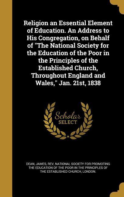 Religion an Essential Element of Education. An Address to His Congregation on Behalf of The National Society for the Education of the Poor in the Principles of the Established Church Throughout England and Wales Jan. 21st 1838