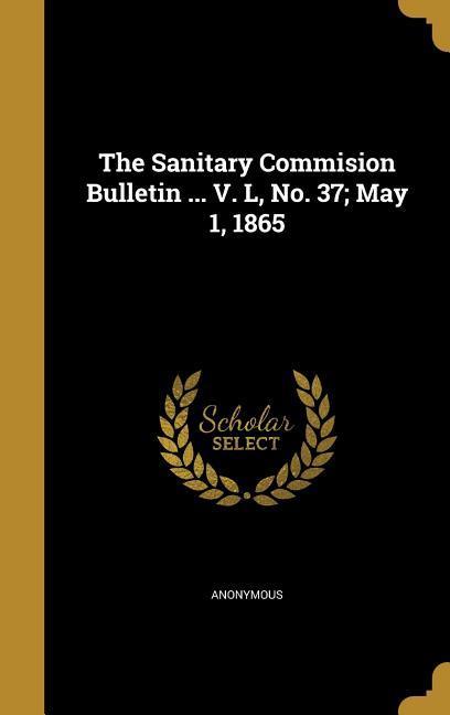 The Sanitary Commision Bulletin ... V. L No. 37; May 1 1865