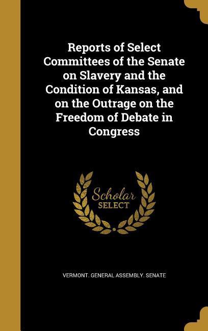 Reports of Select Committees of the Senate on Slavery and the Condition of Kansas and on the Outrage on the Freedom of Debate in Congress