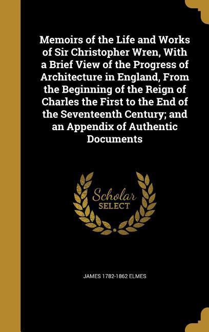 Memoirs of the Life and Works of Sir Christopher Wren With a Brief View of the Progress of Architecture in England From the Beginning of the Reign of Charles the First to the End of the Seventeenth Century; and an Appendix of Authentic Documents