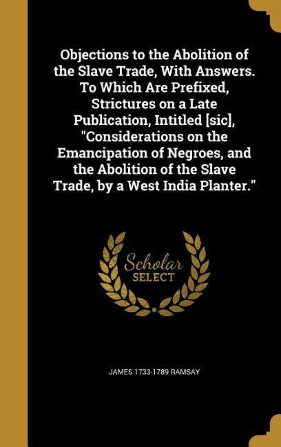Objections to the Abolition of the Slave Trade With Answers. To Which Are Prefixed Strictures on a Late Publication Intitled [sic] Considerations on the Emancipation of Negroes and the Abolition of the Slave Trade by a West India Planter.