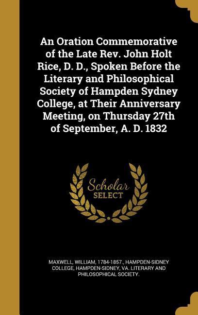 An Oration Commemorative of the Late Rev. John Holt Rice D. D. Spoken Before the Literary and Philosophical Society of Hampden Sydney College at Their Anniversary Meeting on Thursday 27th of September A. D. 1832