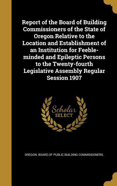 Report of the Board of Building Commissioners of the State of Oregon Relative to the Location and Establishment of an Institution for Feeble-minded and Epileptic Persons to the Twenty-fourth Legislative Assembly Regular Session 1907