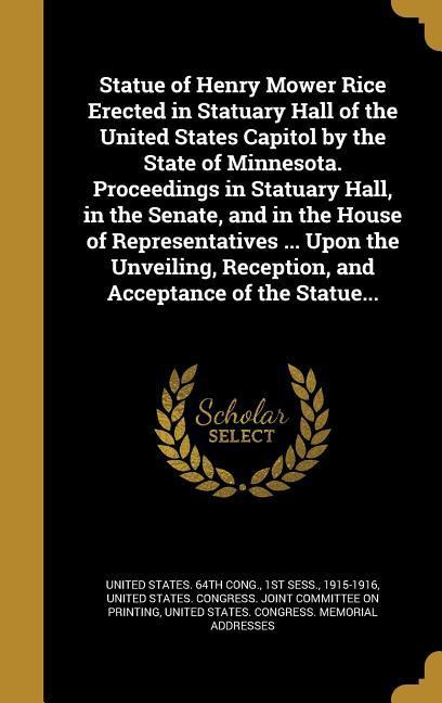 Statue of Henry Mower Rice Erected in Statuary Hall of the United States Capitol by the State of Minnesota. Proceedings in Statuary Hall in the Senate and in the House of Representatives ... Upon the Unveiling Reception and Acceptance of the Statue...