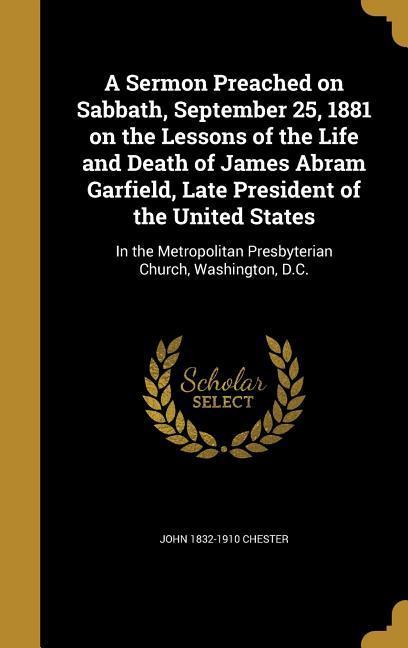 A Sermon Preached on Sabbath September 25 1881 on the Lessons of the Life and Death of James Abram Garfield Late President of the United States