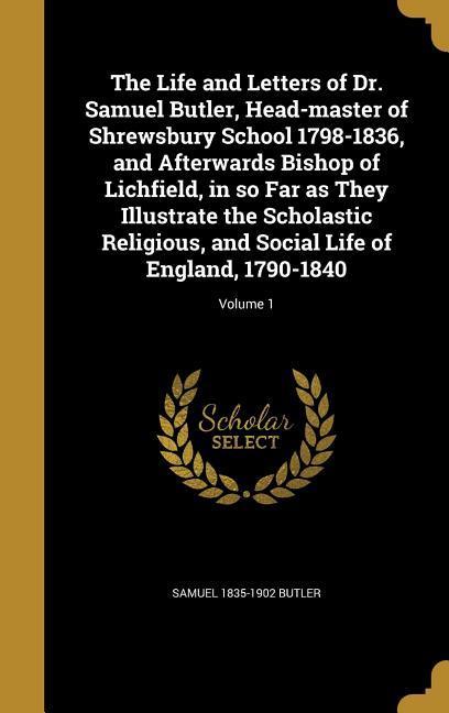 The Life and Letters of Dr. Samuel Butler Head-master of Shrewsbury School 1798-1836 and Afterwards Bishop of Lichfield in so Far as They Illustrate the Scholastic Religious and Social Life of England 1790-1840; Volume 1