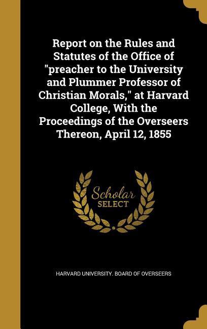 Report on the Rules and Statutes of the Office of preacher to the University and Plummer Professor of Christian Morals at Harvard College With the Proceedings of the Overseers Thereon April 12 1855