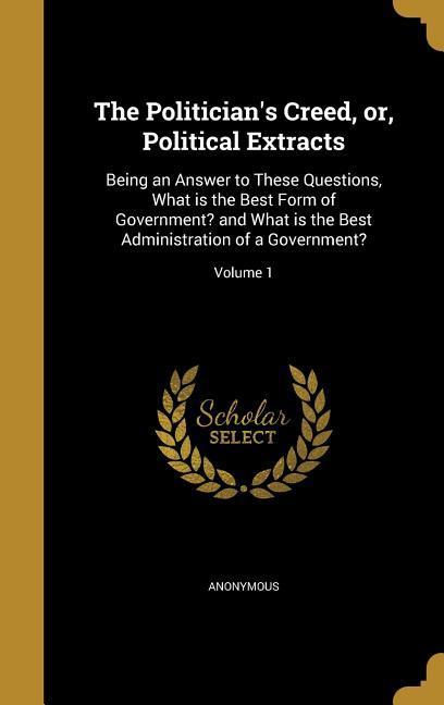 The Politician‘s Creed or Political Extracts: Being an Answer to These Questions What is the Best Form of Government? and What is the Best Administ
