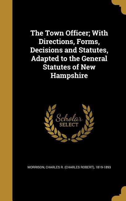 The Town Officer; With Directions Forms Decisions and Statutes Adapted to the General Statutes of New Hampshire