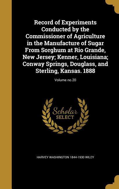 Record of Experiments Conducted by the Commissioner of Agriculture in the Manufacture of Sugar From Sorghum at Rio Grande New Jersey; Kenner Louisiana; Conway Springs Douglass and Sterling Kansas. 1888; Volume no.20