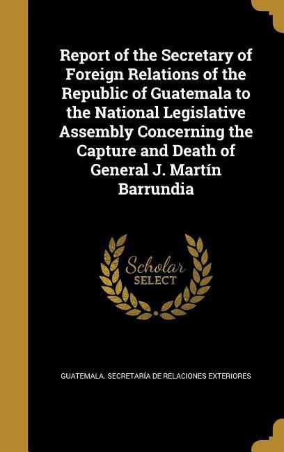 Report of the Secretary of Foreign Relations of the Republic of Guatemala to the National Legislative Assembly Concerning the Capture and Death of General J. Martín Barrundia