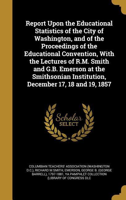 Report Upon the Educational Statistics of the City of Washington and of the Proceedings of the Educational Convention With the Lectures of R.M. Smith and G.B. Emerson at the Smithsonian Institution December 17 18 and 19 1857