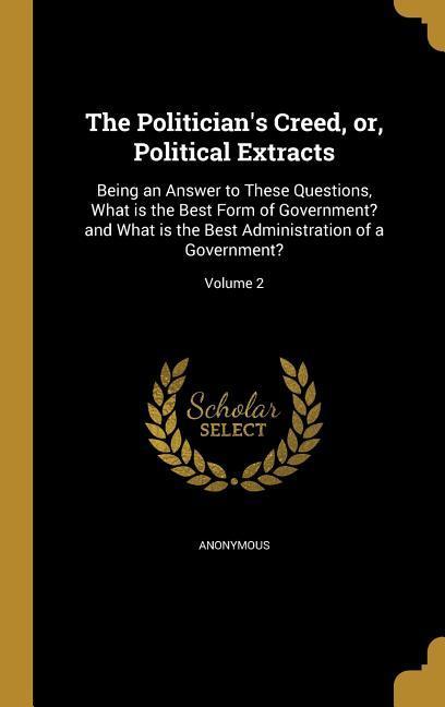 The Politician‘s Creed or Political Extracts: Being an Answer to These Questions What is the Best Form of Government? and What is the Best Administ